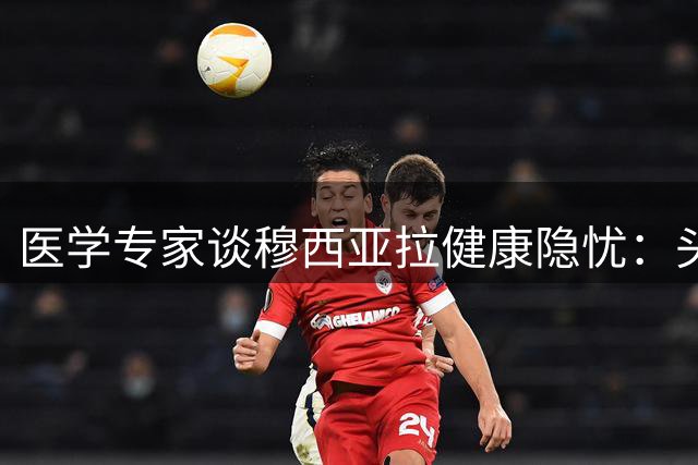 医学专家谈穆西亚拉健康隐忧：头球对抗或加重神经症状