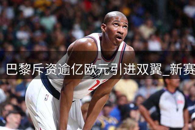 巴黎斥资逾亿欧元引进双翼 新赛季锋线全面升级
