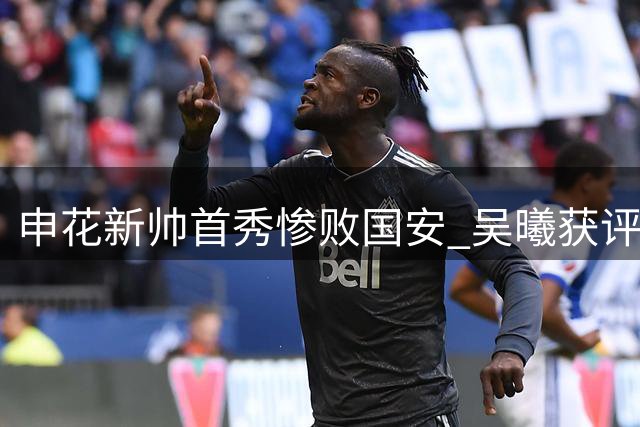 申花新帅首秀惨败国安 吴曦获评全队最高分